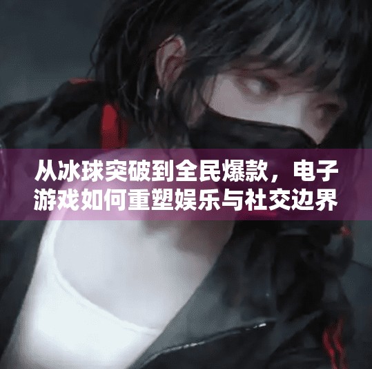 从冰球突破到全民爆款,电子游戏如何重塑娱乐与社交边界?电子游戏冰球突破视频
